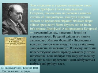 «Я звинувачую». 13 січня 1898
Стаття в газеті «Орор»
Золя слідкував за судовою тяганиною щодо
справи Дрейфуса і після виправдання
Естергазі, письменник не змовчав і написав
статтю «Я звинувачую», яка була відкрити
листом до президента Франції Фелікса Фора:
«Пане президент! Яким брудом ліг на Ваше
ім'я процес Дрейфуса! А виправдання Естергазі
— нечуваний ляпас, нанесений істині та
справделивості. Брудний слід цього ляпаса
заплямовує обличчя Франції!» Письменник
відкрито звинуватив владу та суд у свідомому
звинуваченні безневинного. В своєму листі він
попереджував: «Коли правду ховають у пітьмі
підземелля, вона набирає там таку нездоланну
силу, що в один прекрасний день відбувається
вибух, який руйнує все».
 