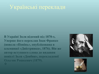 Українські переклади
В Україні Золя відомий від 1870-х.
Уперше його переклав Іван Франко
(новела «Повінь», опублікована в
альманасі «Дністрянка», 1876). Він же
автор вступного слова до видання
повісті Золя «Довбня», перекладеної
Ольгою Рошкевич (1879).

 