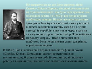 Не зважаючи на те, що Золя закінчив ліцей
Святого Луїса в Парижі, він двічі не склав іспит
на ступінь бакалавра, що було передумовою для
подальшої освіти, і в 1859 р. він почав шукати
прибуткове заняття. Більшу частину наступних
двох років Золя був безробітний і жив у великій
бідності, віддаючи в заставу свої речі і, згідно
легенді, їв горобців, яких ловив через вікно на
своєму горищі. Зрештою, в 1862 р. Золя найнявся
на роботу клерком. Щоб доповнити свій
прибуток, Золя почав писати статті для різних
періодичних видань.
В 1865 р. Золя написав свій перший автобіографічний роман
«Сповідь Клода». Отримавши достатню репутацію як
письменник, щоб утримувати себе й свою матір, він покинув
роботу в видавництві, щоб мати час займатися письменництвом.
 