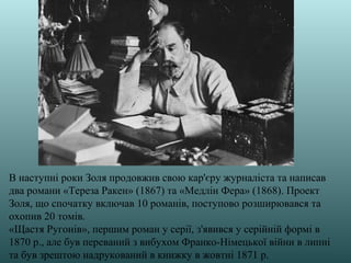 В наступні роки Золя продовжив свою кар'єру журналіста та написав
два романи «Тереза Ракен» (1867) та «Медлін Фера» (1868). Проект
Золя, що спочатку включав 10 романів, поступово розширювався та
охопив 20 томів.
«Щастя Ругонів», першим роман у серії, з'явився у серійній формі в
1870 р., але був переваний з вибухом Франко-Німецької війни в липні
та був зрештою надрукований в книжку в жовтні 1871 р.
 