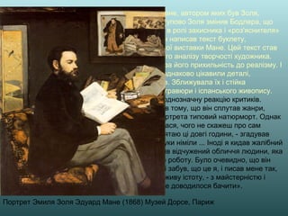 Портрет Эмиля Золя Эдуард Мане (1868) Музей Дорсе, Париж
Перші статті в підтримку Мане, автором яких був Золя,
з'явилися в 1865 році. Поступово Золя змінив Бодлера, що
стояв тоді на краю могили, в ролі захисника і «роз'яснителя»
його картин. У 1867 році він написав текст буклету,
випущеного до персональної виставки Мане. Цей текст став
першою спробою серйозного аналізу творчості художника.
Золя високо цінував Мане за його прихильність до реалізму. І
художника, і письменника однаково цікавили деталі,
подробиці, відтінки почуттів. Зближувала їх і стійка
прихильність до японської гравюри і іспанського живопису.
Портрет Золя викликав неоднозначну реакцію критиків.
Художника звинувачували в тому, що він сплутав жанри,
представивши у вигляді портрета типовий натюрморт. Однак
«моделі» робота сподобалася, чого не скажеш про сам
процес позування. «Я пам'ятаю ці довгі години, - згадував
пізніше Золя. - Мої ноги і руки німіли ... Іноді я кидав жалібний
погляд на художника і бачив відчужений обличчя людини, яка
з головою поринула у свою роботу. Було очевидно, що він
забув про мене. Він взагалі забув, що це я, і писав мене так,
як писав би будь-як у іншу живу істоту, - з майстерністю і
вправністю, яких мені ще не доводилося бачити».
 