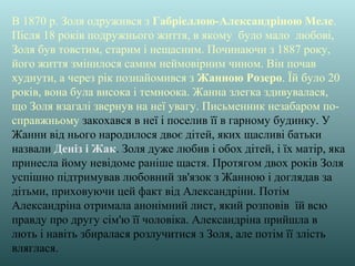 В 1870 р. Золя одружився з Габріеллою-Александріною Меле.
Після 18 років подружнього життя, в якому було мало любові,
Золя був товстим, старим і нещасним. Починаючи з 1887 року,
його життя змінилося самим неймовірним чином. Він почав
худнути, а через рік познайомився з Жанною Розеро. Їй було 20
років, вона була висока і темноока. Жанна злегка здивувалася,
що Золя взагалі звернув на неї увагу. Письменник незабаром по-
справжньому закохався в неї і поселив її в гарному будинку. У
Жанни від нього народилося двоє дітей, яких щасливі батьки
назвали Деніз і Жак. Золя дуже любив і обох дітей, і їх матір, яка
принесла йому невідоме раніше щастя. Протягом двох років Золя
успішно підтримував любовний зв'язок з Жанною і доглядав за
дітьми, приховуючи цей факт від Александріни. Потім
Александріна отримала анонімний лист, який розповів їй всю
правду про другу сім'ю її чоловіка. Александріна прийшла в
лють і навіть збиралася розлучитися з Золя, але потім її злість
вляглася.
 