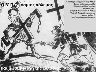 Ο Β’ Παγκόσμιος πόλεμος
και η Συμμετοχή της Ελλάδας
Η είσοδος των Γερμανών στην Αθήνα
Σκίτσο από την εφημερίδα
"Ελληνικόν Μέλλον" της 7ης
Απριλίου 1941.
(Πηγή: Β. Νικόλτσιου, Α. Χαδιά,
"Ρούπελ. Το οχυρό της ιστορίας
και της μνήμης")
http://war-of-cartoons.blogspot.gr
 