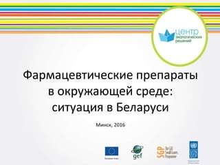 Фармацевтические препараты
в окружающей среде:
ситуация в Беларуси
Минск, 2016
 