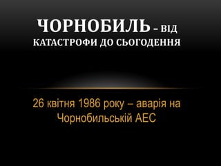 26 квітня 1986 року – аварія на
Чорнобильській АЕС
ЧОРНОБИЛЬ– ВІД
КАТАСТРОФИ ДО СЬОГОДЕННЯ
 