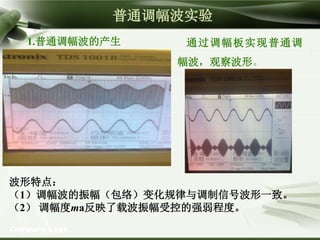 Company Logo
普通调幅波实验
1.普通调幅波的产生 通过调幅板实现普通调
幅波，观察波形。
波形特点：
（1）调幅波的振幅（包络）变化规律与调制信号波形一致。
（2） 调幅度ma反映了载波振幅受控的强弱程度。
 