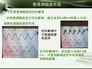 在同步解调中，若没接入电容C4和
C5 ，可看到解调波形中有很强的
高频残留量。
普通调幅波实验
2.对普通调幅波的同步解调
对普通调幅波进行同步解调。通过电容C4和C5的接入与否，
观察低通滤波器的作用。
同步解调中
不接滤波器
的波形
 