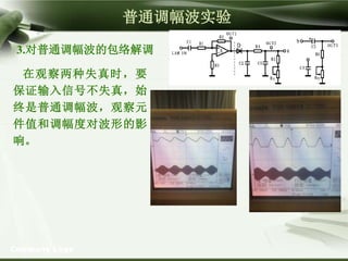 Company Logo
普通调幅波实验
3.对普通调幅波的包络解调
在观察两种失真时，要
保证输入信号不失真，始
终是普通调幅波，观察元
件值和调幅度对波形的影
响。
 
