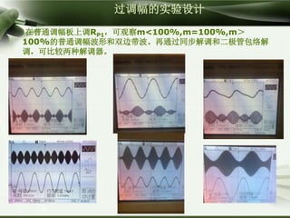 过调幅的实验设计
在普通调幅板上调RP1，可观察m<100%,m=100%,m＞
100%的普通调幅波形和双边带波。再通过同步解调和二极管包络解
调，可比较两种解调器。
 