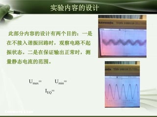 Company Logo
此部分内容的设计有两个目的：一是
在不接入谐振回路时，观察电路不起
振状态。二是在保证输出正常时，测
量静态电流的范围。
Umax= Umin=
IEQ=
实验内容的设计
 