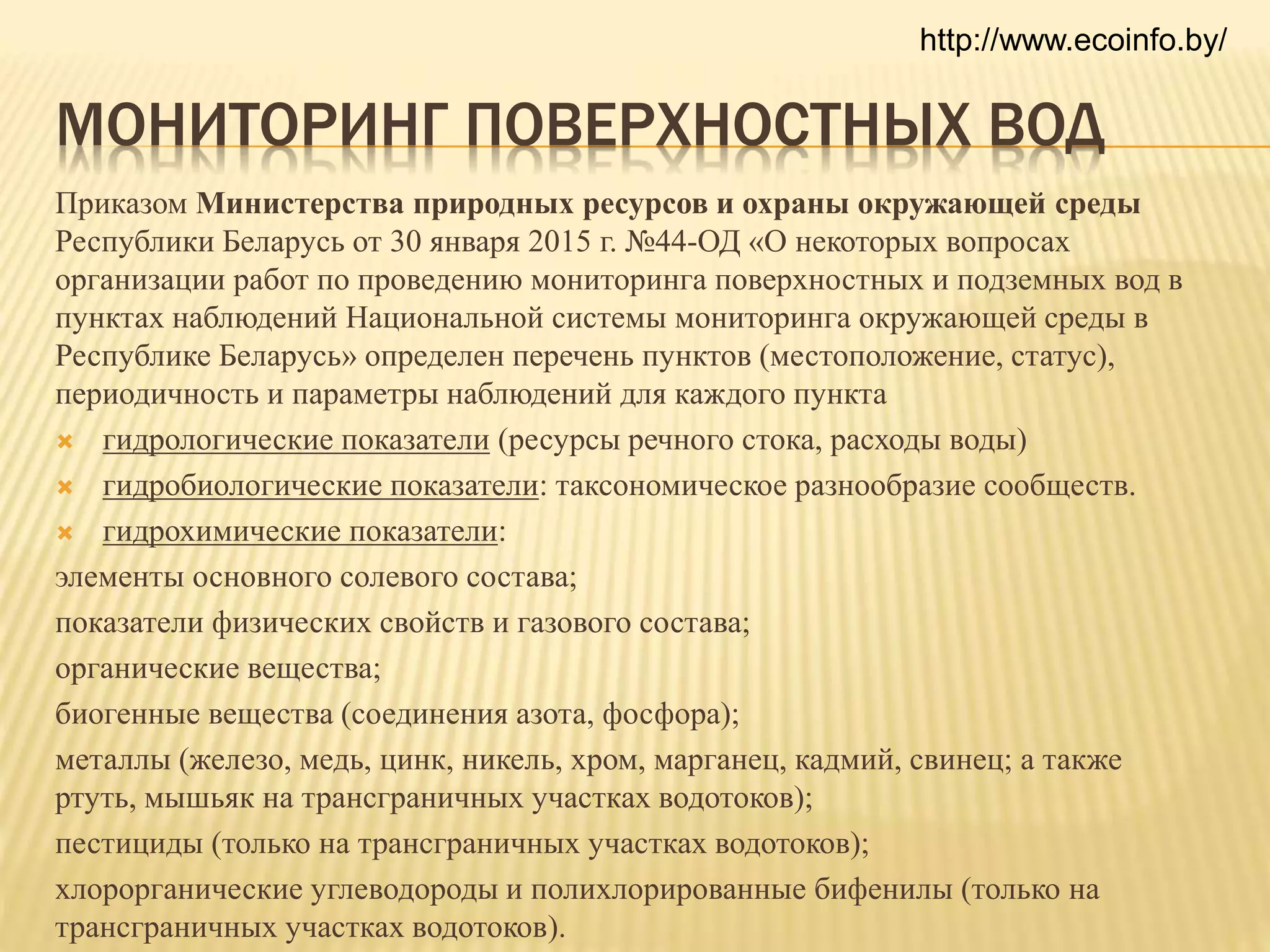 МОНИТОРИНГ ПОВЕРХНОСТНЫХ ВОД
Приказом Министерства природных ресурсов и охраны окружающей среды
Республики Беларусь от 30 января 2015 г. №44-ОД «О некоторых вопросах
организации работ по проведению мониторинга поверхностных и подземных вод в
пунктах наблюдений Национальной системы мониторинга окружающей среды в
Республике Беларусь» определен перечень пунктов (местоположение, статус),
периодичность и параметры наблюдений для каждого пункта
 гидрологические показатели (ресурсы речного стока, расходы воды)
 гидробиологические показатели: таксономическое разнообразие сообществ.
 гидрохимические показатели:
элементы основного солевого состава;
показатели физических свойств и газового состава;
органические вещества;
биогенные вещества (соединения азота, фосфора);
металлы (железо, медь, цинк, никель, хром, марганец, кадмий, свинец; а также
ртуть, мышьяк на трансграничных участках водотоков);
пестициды (только на трансграничных участках водотоков);
хлорорганические углеводороды и полихлорированные бифенилы (только на
трансграничных участках водотоков).
http://www.ecoinfo.by/
 