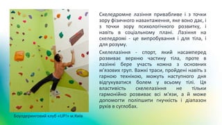 Скеледромне лазіння привабливе і з точки
зору фізичного навантаження, яке воно дає, і
з точки зору психологічного розвитку, і
навіть в соціальному плані. Лазіння на
скеледромі - це випробування і для тіла, і
для розуму.
Скелелазіння - спорт, який насамперед
розвиває верхню частину тіла, проте в
лазінні бере участь кожна з основних
м'язових груп. Важкі траси, пройдені навіть з
гарною технікою, можуть наступного дня
відгукуватися болем у всьому тілі. Ця
властивість скелелазіння не тільки
гармонійно розвиває всі м'язи, а й може
допомогти поліпшити гнучкість і діапазон
рухів в суглобах.
Боулдеринговий клуб «UP!» м.Київ
 