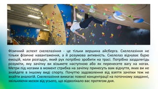 Фізичний аспект скелелазіння - це тільки вершина айсберга. Скелелазіння не
тільки фізичне навантаження, а й розумова активність. Скелелаз відчуває бурю
емоцій, коли розгадує, який рух потрібно зробити на трасі. Потрібно заздалегідь
розуміти, яку зачіпку ви візьмете наступною або як перенесете вагу на ногах.
Метри під ногами в момент стрибка на зачіпку принесуть вам відчуття, яких ви не
знайдете в іншому виді спорту. Почуттю задоволення від взяття зачіпки теж не
знайти аналогій. Скелелазіння вимагає повної концентрації на поточному завданні,
звільняючи мозок від усього, що відволікало вас протягом дня.
 