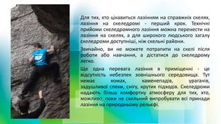Для тих, хто цікавиться лазінням на справжніх скелях,
лазіння на скеледромі - перший крок. Технічні
прийоми скеледромного лазіння можна перенести на
лазіння на скелях, а для широкого людського загалу
скеледроми доступніші, ніж скельні райони.
Звичайно, ви не можете потрапити на скелі після
роботи або навчання, а дістатися до скеледрому
легко.
Ще одна перевага лазіння в приміщенні - це
відсутність небезпек зовнішнього середовища. Тут
немає комах, каменепадів, ураганів,
задушливої ​​спеки, снігу, крутих підходів. Скеледроми
надають більш комфортну атмосферу для тих, хто,
можливо, поки не схильний випробувати всі принади
лазіння на природньому рельєфі.
 