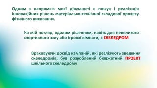 Одним з напрямків моєї діяльності є пошук і реалізація
інноваційних рішень матеріально-технічної складової процесу
фізичного виховання.
На мій погляд, вдалим рішенням, навіть для невеликого
спортивного залу або ігрової кімнати, є СКЕЛЕДРОМ
Враховуючи досвід кампаній, які реалізують зведення
скеледромів, був розроблений бюджетний ПРОЕКТ
шкільного скеледрому
 