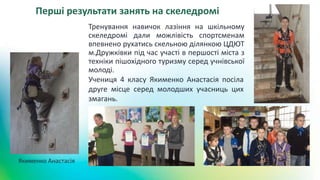 Якименко Анастасія
Перші результати занять на скеледромі
Тренування навичок лазіння на шкільному
скеледромі дали можлівість спортсменам
впевнено рухатись скельною ділянкою ЦДЮТ
м.Дружківки під час участі в першості міста з
техніки пішохідного туризму серед учнівської
молоді.
Учениця 4 класу Якименко Анастасія посіла
друге місце серед молодших учасниць цих
змагань.
 