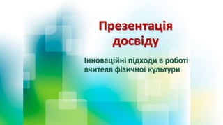 Презентація
досвіду
Інноваційні підходи в роботі
вчителя фізичної культури
 