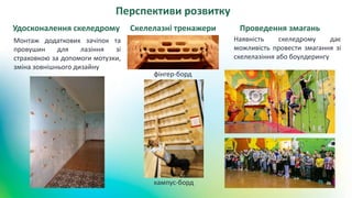 Перспективи розвитку
фінгер-борд
кампус-борд
Скелелазні тренажериУдосконалення скеледрому
Наявність скеледрому дає
можливість провести змагання зі
скелелазіння або боулдерингу
Проведення змагань
Монтаж додаткових зачіпок та
провушин для лазіння зі
страховкою за допомоги мотузки,
зміна зовнішнього дизайну
 
