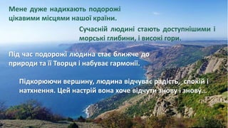Мене дуже надихають подорожі
цікавими місцями нашої країни.
Сучасній людині стають доступнішими і
морські глибини, і високі гори.
Під час подорожі людина стає ближче до
природи та її Творця і набуває гармонії.
Підкорюючи вершину, людина відчуває радість, спокій і
натхнення. Цей настрій вона хоче відчути знову і знову…
 