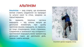 АЛЬПІНІЗМ
Альпінізм — вид спорту, що основною
метою ставить сходження на природні
та штучні скелі та стіни, зокрема на
гірські вершини.
Як правило, технічна частина
маршруту — від сотень метрів до
декількох кілометрів, при цьому
протягом всьому маршруту, як правило,
не існує стаціонарних точок страховки.
Сходження в залежності від складності і
протяжності маршруту може тривати від
декількох годин до декількох днів,
тижнів і навіть місяців.
Альпініст долає льодову стінку
 