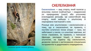 СКЕЛЕЛАЗІННЯ
Скелелазіння — вид спорту, який полягає у
вільному лазінні (найчастіше – сходженню)
по природному (скелі) або штучному
(скеледром) рельєфу. Це самостійний вид
спорту, який вийшов з альпінізму й
нерозривно пов'язаний з ним.
Різниця між альпінізмом і скелелазінням у
тому, що в скелелазінні, як правило, є
постійні (статичні) точки опори — гаки, які
забетовані у скелю, а в альпізмі навпаки, всі
точки страховки, як правило, є тимчасові
(френди, закладки тощо), а також що
альпінізм, на відміну від скелелазіння,
дозволяє лазіння з застосування спеціальних
інструментів та додаткового спорядження.
Скелелаз долає скельну ділянку
 