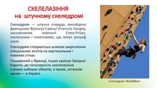 СКЕЛЕЛАЗІННЯ
на штучному скеледромі
Скеледром — штучна споруда, винайдена
французом Франсуа Савіньї (Francois Savigny,
засновником компанії Entre-Prises,
скелелазом і інженером), що імітує рельєф
скелі.
Скеледром створюється шляхом закріплення
спеціальних зачіпів на вертикальних і
похилих стінах.
Поширений у Франції, інших країнах Західної
Європи, де популярність скелелазіння
стрімко набирає обертів, а також, останнім
часом — в Україні.
Скеледром «Excalibur»
 