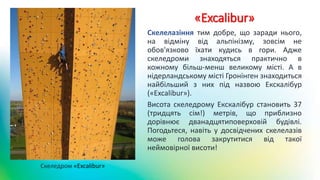 «Excalibur»
Скелелазіння тим добре, що заради нього,
на відміну від альпінізму, зовсім не
обов'язково їхати кудись в гори. Адже
скеледроми знаходяться практично в
кожному більш-менш великому місті. А в
нідерландському місті Гронінген знаходиться
найбільший з них під назвою Екскалібур
(«Excalibur»).
Висота скеледрому Екскалібур становить 37
(тридцять сім!) метрів, що приблизно
дорівнює дванадцятиповерховій будівлі.
Погодьтеся, навіть у досвідчених скелелазів
може голова закрутитися від такої
неймовірної висоти!
Скеледром «Excalibur»
 