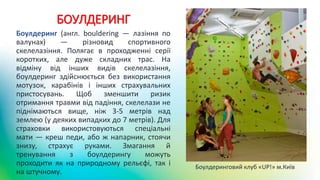 БОУЛДЕРИНГ
Боулдеринг (англ. bouldering — лазіння по
валунах) — різновид спортивного
скелелазіння. Полягає в проходженні серії
коротких, але дуже складних трас. На
відміну від інших видів скелелазіння,
боулдеринг здійснюється без використання
мотузок, карабінів і інших страхувальних
пристосувань. Щоб зменшити ризик
отримання травми від падіння, скелелази не
піднімаються вище, ніж 3-5 метрів над
землею (у деяких випадких до 7 метрів). Для
страховки використовуються спеціальні
мати — креш педи, або ж напарник, стоячи
знизу, страхує руками. Змагання й
тренування з боулдерингу можуть
проходити як на природному рельєфі, так і
на штучному.
Боулдеринговий клуб «UP!» м.Київ
 