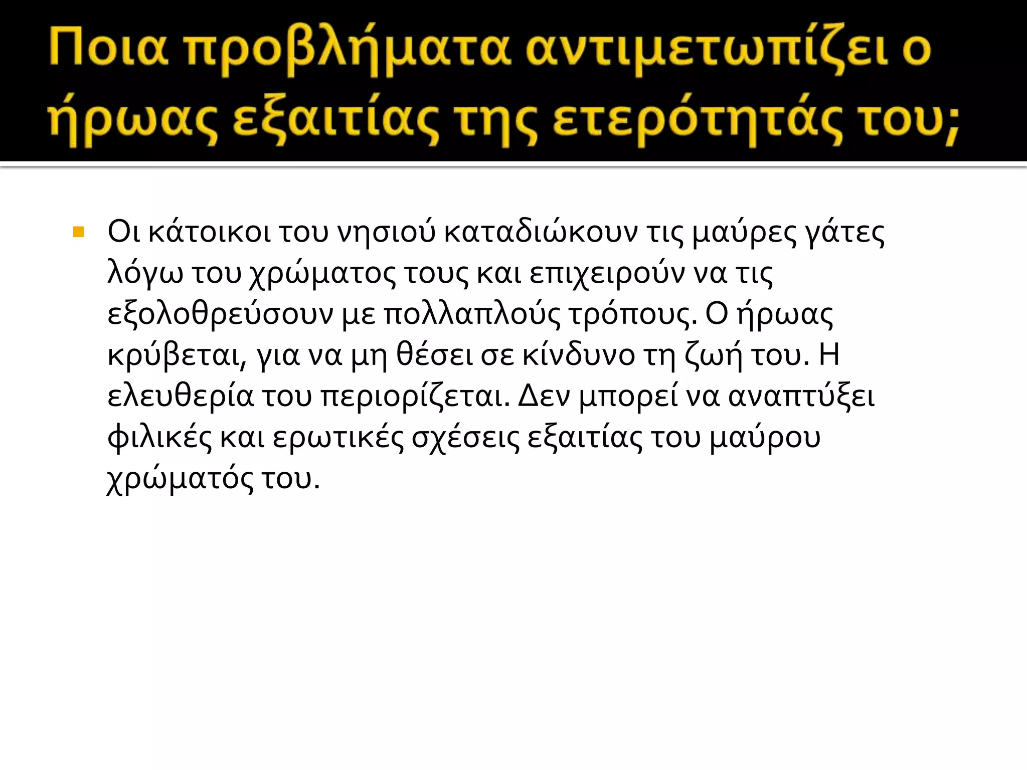  Οι κάτοικοι του νησιού καταδιώκουν τις μαύρες γάτες
λόγω του χρώματος τους και επιχειρούν να τις
εξολοθρεύσουν με πολλαπλούς τρόπους. Ο ήρωας
κρύβεται, για να μη θέσει σε κίνδυνο τη ζωή του. Η
ελευθερία του περιορίζεται. Δεν μπορεί να αναπτύξει
φιλικές και ερωτικές σχέσεις εξαιτίας του μαύρου
χρώματός του.
 