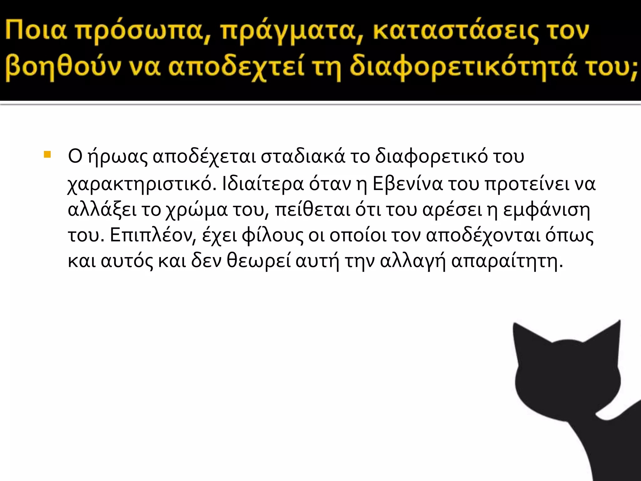  Ο ήρωας αποδέχεται σταδιακά το διαφορετικό του
χαρακτηριστικό. Ιδιαίτερα όταν η Εβενίνα του προτείνει να
αλλάξει το χρώμα του, πείθεται ότι του αρέσει η εμφάνιση
του. Επιπλέον, έχει φίλους οι οποίοι τον αποδέχονται όπως
και αυτός και δεν θεωρεί αυτή την αλλαγή απαραίτητη.
 