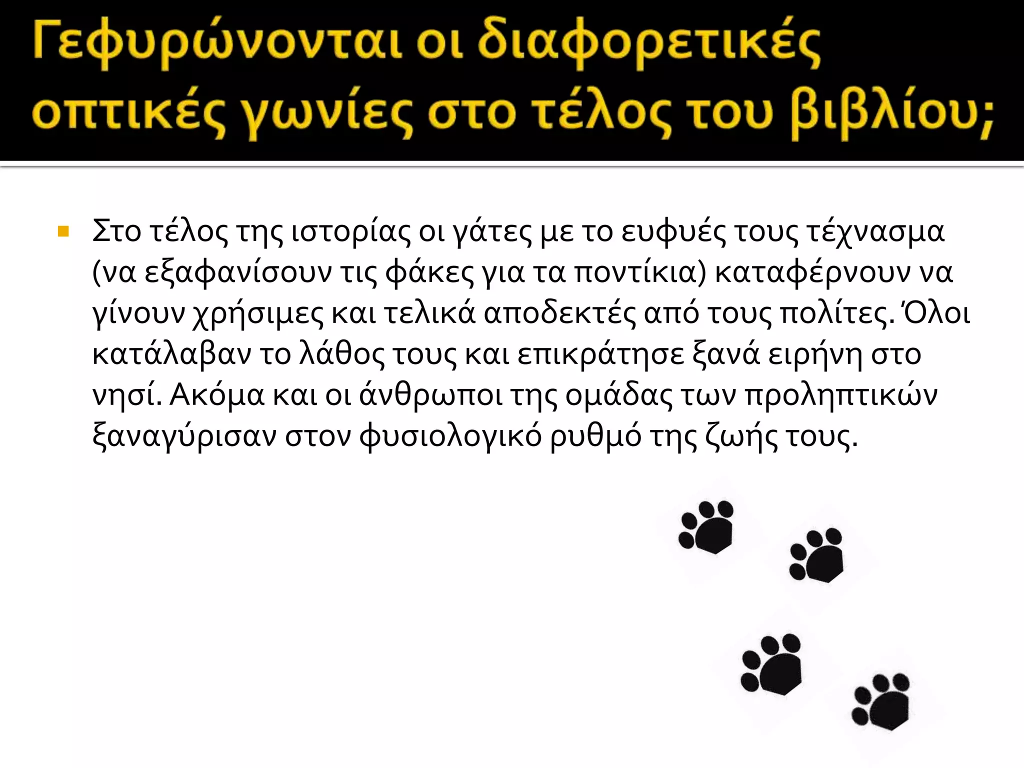  Στο τέλος της ιστορίας οι γάτες με το ευφυές τους τέχνασμα
(να εξαφανίσουν τις φάκες για τα ποντίκια) καταφέρνουν να
γίνουν χρήσιμες και τελικά αποδεκτές από τους πολίτες.Όλοι
κατάλαβαν το λάθος τους και επικράτησε ξανά ειρήνη στο
νησί.Ακόμα και οι άνθρωποι της ομάδας των προληπτικών
ξαναγύρισαν στον φυσιολογικό ρυθμό της ζωής τους.
 