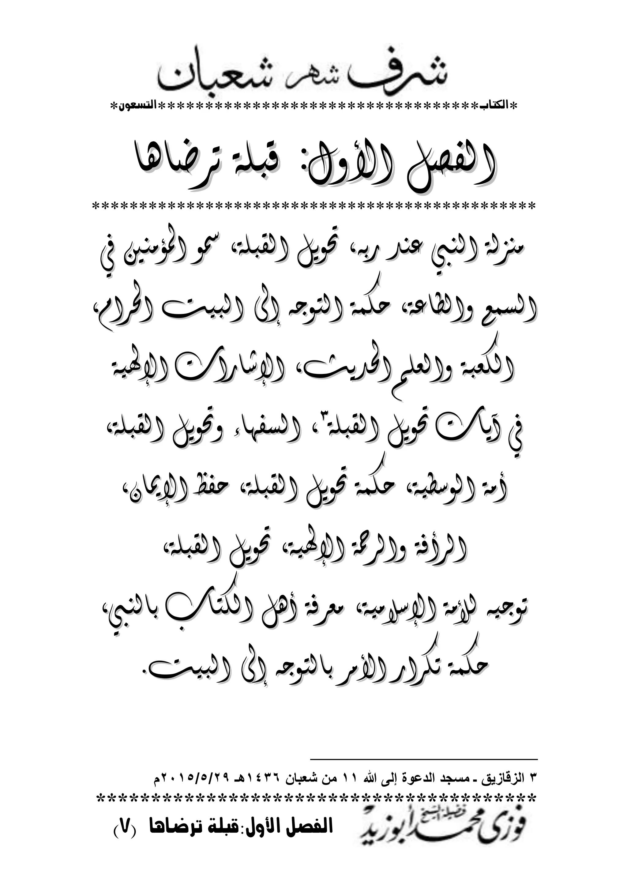 *‫اللتاب‬**********************************‫التسعوى‬*
****************************************
‫ترضايا‬ ‫األول:قبلة‬ ‫الفصل‬(7)
‫الف‬‫الف‬‫األٔه‬ ‫صن‬‫األٔه‬ ‫صن‬::‫ترضاِا‬ ٛ‫قبم‬‫ترضاِا‬ ٛ‫قبم‬
***********************************************
‫يف‬ ‫املؤوٍني‬ ٕ‫مس‬ ،ٛ‫القبم‬ ‫حتٕٖن‬ ،ْ‫رب‬ ‫عٍد‬ ‫الٍيب‬ ٛ‫وٍسل‬‫يف‬ ‫املؤوٍني‬ ٕ‫مس‬ ،ٛ‫القبم‬ ‫حتٕٖن‬ ،ْ‫رب‬ ‫عٍد‬ ‫الٍيب‬ ٛ‫وٍسل‬
‫إىل‬ ْ‫التٕج‬ ٛ‫حلى‬ ،ٛ‫ٔالطاع‬ ‫الصىع‬‫إىل‬ ْ‫التٕج‬ ٛ‫حلى‬ ،ٛ‫ٔالطاع‬ ‫الصىع‬‫البٗت‬‫البٗت‬،ً‫احلرا‬،ً‫احلرا‬
ٛٗ‫اإلهل‬ ‫اإلشارات‬ ،‫احلدٖح‬ ‫ٔالعمي‬ ٛ‫اللعب‬ٛٗ‫اإلهل‬ ‫اإلشارات‬ ،‫احلدٖح‬ ‫ٔالعمي‬ ٛ‫اللعب‬
ٛ‫القبم‬ ‫حتٕٖن‬ ‫آٖات‬ ‫يف‬ٛ‫القبم‬ ‫حتٕٖن‬ ‫آٖات‬ ‫يف‬ٖٖ
،،،ٛ‫القبم‬ ‫ٔحتٕٖن‬ ‫الصفّاء‬،ٛ‫القبم‬ ‫ٔحتٕٖن‬ ‫الصفّاء‬
‫ا‬ ٛ‫أو‬‫ا‬ ٛ‫أو‬ٛٗ‫لٕشط‬ٛٗ‫لٕشط‬،،ٛ‫القبم‬ ‫حتٕٖن‬ ٛ‫حلى‬ٛ‫القبم‬ ‫حتٕٖن‬ ٛ‫حلى‬،،ُ‫اإلميا‬ ‫حفظ‬ُ‫اإلميا‬ ‫حفظ‬،،
ٛٗ‫اإلهل‬ ٛ‫ٔالرمح‬ ٛ‫الرأف‬ٛٗ‫اإلهل‬ ٛ‫ٔالرمح‬ ٛ‫الرأف‬،،ٛ‫القبم‬ ‫حتٕٖن‬ٛ‫القبم‬ ‫حتٕٖن‬،،
ٛٗ‫اإلشالو‬ ٛ‫لألو‬ ْٗ‫تٕج‬ٛٗ‫اإلشالو‬ ٛ‫لألو‬ ْٗ‫تٕج‬،،‫بالٍيب‬ ‫اللتاب‬ ‫أِن‬ ٛ‫وعرف‬‫بالٍيب‬ ‫اللتاب‬ ‫أِن‬ ٛ‫وعرف‬،،
‫البٗت‬ ‫إىل‬ ْ‫بالتٕج‬ ‫األور‬ ‫تلرار‬ ٛ‫حلى‬‫البٗت‬ ‫إىل‬ ْ‫بالتٕج‬ ‫األور‬ ‫تلرار‬ ٛ‫حلى‬..
3‫هللا‬ ‫إلى‬ ‫الدعوة‬ ‫مسجد‬ ‫ـ‬ ‫الزقازٌق‬11‫شعبان‬ ‫من‬1436‫هـ‬29/5/2115‫م‬
 