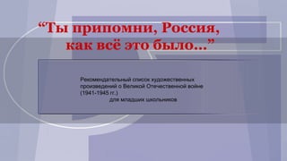 Рекомендательный список художественных
произведений о Великой Отечественной войне
(1941-1945 гг.)
для младших школьников
“Ты припомни, Россия,
как всё это было…”
 