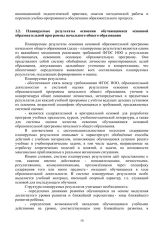 инновационной педагогической практики, опытом методической работы и
перечнем учебно-программного обеспечения образовательного процесса.
1.2. Планируемые результаты освоения обучающимися основной
образовательной программы начального общего образования
Планируемые результаты освоения основной образовательной программы
начального общего образования (далее - планируемые результаты) являются одним
из важнейших механизмов реализации требований ФГОС НОО к результатам
обучающихся, освоивших основную образовательную программу. Они
представляют собой систему обобщённых личностно ориентированных целей
образования, допускающих дальнейшее уточнение и конкретизацию, что
обеспечивает определениеи выявление всех составляющих планируемых
результатов, подлежащих формированию и оценке.
Планируемые результаты:
- обеспечивают связь между требованиями ФГОС НОО, образовательной
деятельностью и системой оценки результатов освоения основной
образовательной программы начального общего образования, уточняя и
конкретизируя общее понимание личностных, метапредметных и предметных
результатов для каждой учебной программы с учётом ведущих целевых установок
их освоения, возрастной специфики обучающихся и требований, предъявляемых
системой оценки;
- являются содержательной и критериальной основой для разработки
программ учебных предметов, курсов, учебнометодической литературы, а также
для системы оценки качества освоения обучающимися основной
образовательной программы начального общего образования.
В соответствии с системнодеятельностным подходом содержание
планируемых результатов описывает и характеризует обобщённые способы
действий с учебным материалом, позволяющие обучающимся успешно решать
учебные и учебнопрактические задачи, в том числе задачи, направленные на
отработку теоретических моделей и понятий, и задачи, по возможности
максимально приближенные к реальным жизненным ситуациям.
Иными словами, система планируемых результатов даёт представление о
том, какими именно действиями - познавательными, личностными,
регулятивными, коммуникативными, преломлёнными через специфику
содержания того или иного предмета - овладеют обучающиеся в ходе
образовательной деятельности. В системе планируемых результатов особо
выделяется учебный материал, имеющий опорный характер, т.е. служащий
основой для последующего обучения.
Структура планируемых результатов учитывает необходимость:
- определения динамики развития обучающихся на основе выделения
достигнутого уровня развития и ближайшей перспективы - зоны ближайшего
развития ребёнка;
- определения возможностей овладения обучающимися учебными
действиями на уровне, соответствующем зоне ближайшего развития, в
10
 