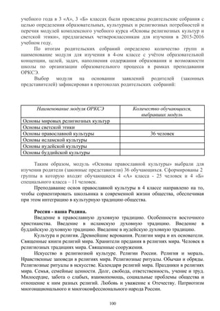 учебного года в 3 «А», 3 «Б» классах были проведены родительские собрания с
целью определения образовательных, культурных и религиозных потребностей и
перечня модулей комплексного учебного курса «Основы религиозных культур и
светской этики», предлагаемых четвероклассникам для изучения в 2015-2016
учебном году.
По итогам родительских собраний определено количество групп и
наименование модуля для изучения в 4-ом классе с учётом образовательной
концепции, целей, задач, наполнения содержания образования и возможности
школы по организации образовательного процесса в рамках преподавания
ОРКСЭ.
Выбор модуля на основании заявлений родителей (законных
представителей) зафиксирован в протоколах родительских собраний:
Наименование модуля ОРКСЭ Количество обучающихся,
выбравших модуль
Основы мировых религиозных культур
Основы светской этики
Основы православной культуры 36 человек
Основы исламской культуры
Основы иудейской культуры
Основы буддийской культуры
Таким образом, модуль «Основы православной культуры» выбрали для
изучения родители (законные представители) 36 обучающихся. Сформированы 2
группы в которую входят обучающиеся 4 «А» класса - 25 человек и 4 «Б»
специального класса – 11 человек.
Преподавание основ православной культуры в 4 классе направлено на то,
чтобы сориентировать школьника в современной жизни общества, обеспечивая
при этом интеграцию в культурную традицию общества.
Россия - наша Родина.
Введение в православную духовную традицию. Особенности восточного
христианства. Введение в исламскую духовную традицию. Введение в
буддийскую духовную традицию. Введение в иудейскую духовную традицию.
Культура и религия. Древнейшие верования. Религии мира и их основатели.
Священные книги религий мира. Хранители предания в религиях мира. Человек в
религиозных традициях мира. Священные сооружения.
Искусство в религиозной культуре. Религии России. Религия и мораль.
Нравственные заповеди в религиях мира. Религиозные ритуалы. Обычаи и обряды.
Религиозные ритуалы в искусстве. Календари религий мира. Праздники в религиях
мира. Семья, семейные ценности. Долг, свобода, ответственность, учение и труд.
Милосердие, забота о слабых, взаимопомощь, социальные проблемы общества и
отношение к ним разных религий. Любовь и уважение к Отечеству. Патриотизм
многонационального и многоконфессионального народа России.
100
 