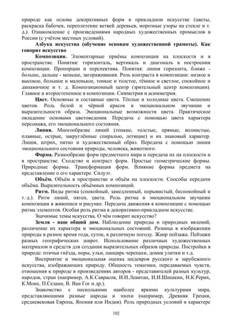 природе как основа декоративных форм в прикладном искусстве (цветы,
раскраска бабочек, переплетение ветвей деревьев, морозные узоры на стекле и т.
д.). Ознакомление с произведениями народных художественных промыслов в
России (с учётом местных условий).
Азбука искусства (обучение основам художественной грамоты). Как
говорит искусство
Композиция. Элементарные приёмы композиции на плоскости и в
пространстве. Понятия: горизонталь, вертикаль и диагональ в построении
композиции. Пропорции и перспектива. Понятия: линия горизонта, ближе -
больше, дальше - меньше, загораживания. Роль контраста в композиции: низкое и
высокое, большое и маленькое, тонкое и толстое, тёмное и светлое, спокойное и
динамичное и т. д. Композиционный центр (зрительный центр композиции).
Главное и второстепенное в композиции. Симметрия и асимметрия.
Цвет. Основные и составные цвета. Тёплые и холодные цвета. Смешение
цветов. Роль белой и чёрной красок в эмоциональном звучании и
выразительности образа. Эмоциональные возможности цвета. Практическое
овладение основами цветоведения. Передача с помощью цвета характера
персонажа, его эмоционального состояния.
Линия. Многообразие линий (тонкие, толстые, прямые, волнистые,
плавные, острые, закруглённые спиралью, летящие) и их знаковый характер.
Линия, штрих, пятно и художественный образ. Передача с помощью линии
эмоционального состояния природы, человека, животного.
Форма. Разнообразие форм предметного мира и передача их на плоскости и
в пространстве. Сходство и контраст форм. Простые геометрические формы.
Природные формы. Трансформация форм. Влияние формы предмета на
представление о его характере. Силуэт.
Объём. Объём в пространстве и объём на плоскости. Способы передачи
объёма. Выразительность объёмных композиций.
Ритм. Виды ритма (спокойный, замедленный, порывистый, беспокойный и
т.·д.). Ритм линий, пятен, цвета. Роль ритма в эмоциональном звучании
композиции в живописи и рисунке. Передача движения в композиции с помощью
ритма элементов. Особая роль ритма в декоративно-прикладном искусстве.
Значимые темы искусства. О чём говорит искусство?
Земля - наш общий дом. Наблюдение природы и природных явлений,
различение их характера и эмоциональных состояний. Разница в изображении
природы в разное время года, суток, в различную погоду. Жанр пейзажа. Пейзажи
разных географических широт. Использование различных художественных
материалов и средств для создания выразительных образов природы. Постройки в
природе: птичьи гнёзда, норы, ульи, панцирь черепахи, домик улитки и т.д.
Восприятие и эмоциональная оценка шедевров русского и зарубежного
искусства, изображающих природу. Общность тематики, передаваемых чувств,
отношения к природе в произведениях авторов - представителей разных культур,
народов, стран (например, А.К.Саврасов, И.И.Левитан, И.И.Шишкин, Н.К.Рерих,
К.Моне, П.Сезанн, В. Ван Гог и др.).
Знакомство с несколькими наиболее яркими культурами мира,
представляющими разные народы и эпохи (например, Древняя Греция,
средневековая Европа, Япония или Индия). Роль природных условий в характере
102
 