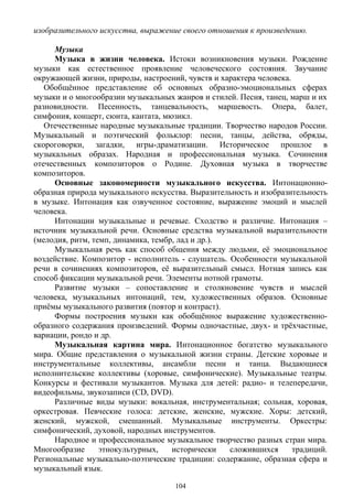 изобразительного искусства, выражение своего отношения к произведению.
Музыка
Музыка в жизни человека. Истоки возникновения музыки. Рождение
музыки как естественное проявление человеческого состояния. Звучание
окружающей жизни, природы, настроений, чувств и характера человека.
Обобщённое представление об основных образно-эмоциональных сферах
музыки и о многообразии музыкальных жанров и стилей. Песня, танец, марш и их
разновидности. Песенность, танцевальность, маршевость. Опера, балет,
симфония, концерт, сюита, кантата, мюзикл.
Отечественные народные музыкальные традиции. Творчество народов России.
Музыкальный и поэтический фольклор: песни, танцы, действа, обряды,
скороговорки, загадки, игры-драматизации. Историческое прошлое в
музыкальных образах. Народная и профессиональная музыка. Сочинения
отечественных композиторов о Родине. Духовная музыка в творчестве
композиторов.
Основные закономерности музыкального искусства. Интонационно-
образная природа музыкального искусства. Выразительность и изобразительность
в музыке. Интонация как озвученное состояние, выражение эмоций и мыслей
человека.
Интонации музыкальные и речевые. Сходство и различие. Интонация –
источник музыкальной речи. Основные средства музыкальной выразительности
(мелодия, ритм, темп, динамика, тембр, лад и др.).
Музыкальная речь как способ общения между людьми, её эмоциональное
воздействие. Композитор - исполнитель - слушатель. Особенности музыкальной
речи в сочинениях композиторов, её выразительный смысл. Нотная запись как
способ фиксации музыкальной речи. Элементы нотной грамоты.
Развитие музыки – сопоставление и столкновение чувств и мыслей
человека, музыкальных интонаций, тем, художественных образов. Основные
приёмы музыкального развития (повтор и контраст).
Формы построения музыки как обобщённое выражение художественно-
образного содержания произведений. Формы одночастные, двух- и трёхчастные,
вариации, рондо и др.
Музыкальная картина мира. Интонационное богатство музыкального
мира. Общие представления о музыкальной жизни страны. Детские хоровые и
инструментальные коллективы, ансамбли песни и танца. Выдающиеся
исполнительские коллективы (хоровые, симфонические). Музыкальные театры.
Конкурсы и фестивали музыкантов. Музыка для детей: радио- и телепередачи,
видеофильмы, звукозаписи (CD, DVD).
Различные виды музыки: вокальная, инструментальная; сольная, хоровая,
оркестровая. Певческие голоса: детские, женские, мужские. Хоры: детский,
женский, мужской, смешанный. Музыкальные инструменты. Оркестры:
симфонический, духовой, народных инструментов.
Народное и профессиональное музыкальное творчество разных стран мира.
Многообразие этнокультурных, исторически сложившихся традиций.
Региональные музыкально-поэтические традиции: содержание, образная сфера и
музыкальный язык.
104
 