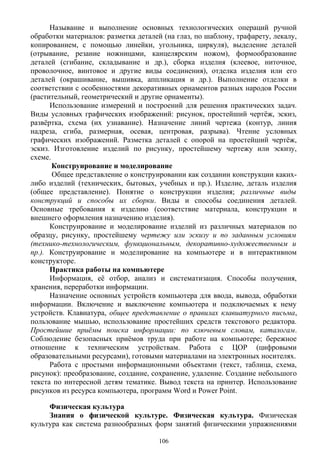 Называние и выполнение основных технологических операций ручной
обработки материалов: разметка деталей (на глаз, по шаблону, трафарету, лекалу,
копированием, с помощью линейки, угольника, циркуля), выделение деталей
(отрывание, резание ножницами, канцелярским ножом), формообразование
деталей (сгибание, складывание и др.), сборка изделия (клеевое, ниточное,
проволочное, винтовое и другие виды соединения), отделка изделия или его
деталей (окрашивание, вышивка, аппликация и др.). Выполнение отделки в
соответствии с особенностями декоративных орнаментов разных народов России
(растительный, геометрический и другие орнаменты).
Использование измерений и построений для решения практических задач.
Виды условных графических изображений: рисунок, простейший чертёж, эскиз,
развёртка, схема (их узнавание). Назначение линий чертежа (контур, линия
надреза, сгиба, размерная, осевая, центровая, разрыва). Чтение условных
графических изображений. Разметка деталей с опорой на простейший чертёж,
эскиз. Изготовление изделий по рисунку, простейшему чертежу или эскизу,
схеме.
Конструирование и моделирование
Общее представление о конструировании как создании конструкции каких-
либо изделий (технических, бытовых, учебных и пр.). Изделие, деталь изделия
(общее представление). Понятие о конструкции изделия; различные виды
конструкций и способы их сборки. Виды и способы соединения деталей.
Основные требования к изделию (соответствие материала, конструкции и
внешнего оформления назначению изделия).
Конструирование и моделирование изделий из различных материалов по
образцу, рисунку, простейшему чертежу или эскизу и по заданным условиям
(технико-технологическим, функциональным, декоративно-художественным и
пр.). Конструирование и моделирование на компьютере и в интерактивном
конструкторе.
Практика работы на компьютере
Информация, её отбор, анализ и систематизация. Способы получения,
хранения, переработки информации.
Назначение основных устройств компьютера для ввода, вывода, обработки
информации. Включение и выключение компьютера и подключаемых к нему
устройств. Клавиатура, общее представление о правилах клавиатурного письма,
пользование мышью, использование простейших средств текстового редактора.
Простейшие приёмы поиска информации: по ключевым словам, каталогам.
Соблюдение безопасных приёмов труда при работе на компьютере; бережное
отношение к техническим устройствам. Работа с ЦОР (цифровыми
образовательными ресурсами), готовыми материалами на электронных носителях.
Работа с простыми информационными объектами (текст, таблица, схема,
рисунок): преобразование, создание, сохранение, удаление. Создание небольшого
текста по интересной детям тематике. Вывод текста на принтер. Использование
рисунков из ресурса компьютера, программ Word и Power Point.
Физическая культура
Знания о физической культуре. Физическая культура. Физическая
культура как система разнообразных форм занятий физическими упражнениями
106
 