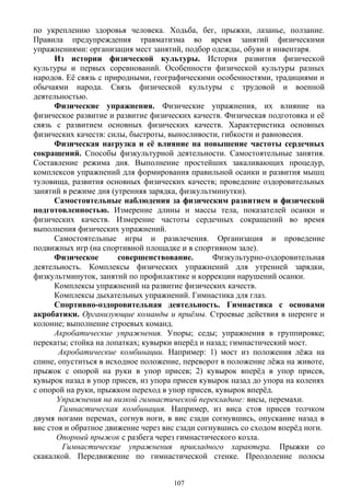 по укреплению здоровья человека. Ходьба, бег, прыжки, лазанье, ползание.
Правила предупреждения травматизма во время занятий физическими
упражнениями: организация мест занятий, подбор одежды, обуви и инвентаря.
Из истории физической культуры. История развития физической
культуры и первых соревнований. Особенности физической культуры разных
народов. Её связь с природными, географическими особенностями, традициями и
обычаями народа. Связь физической культуры с трудовой и военной
деятельностью.
Физические упражнения. Физические упражнения, их влияние на
физическое развитие и развитие физических качеств. Физическая подготовка и её
связь с развитием основных физических качеств. Характеристика основных
физических качеств: силы, быстроты, выносливости, гибкости и равновесия.
Физическая нагрузка и её влияние на повышение частоты сердечных
сокращений. Способы физкультурной деятельности. Самостоятельные занятия.
Составление режима дня. Выполнение простейших закаливающих процедур,
комплексов упражнений для формирования правильной осанки и развития мышц
туловища, развития основных физических качеств; проведение оздоровительных
занятий в режиме дня (утренняя зарядка, физкультминутки).
Самостоятельные наблюдения за физическим развитием и физической
подготовленностью. Измерение длины и массы тела, показателей осанки и
физических качеств. Измерение частоты сердечных сокращений во время
выполнения физических упражнений.
Самостоятельные игры и развлечения. Организация и проведение
подвижных игр (на спортивной площадке и в спортивном зале).
Физическое совершенствование. Физкультурно-оздоровительная
деятельность. Комплексы физических упражнений для утренней зарядки,
физкультминуток, занятий по профилактике и коррекции нарушений осанки.
Комплексы упражнений на развитие физических качеств.
Комплексы дыхательных упражнений. Гимнастика для глаз.
Спортивно-оздоровительная деятельность. Гимнастика с основами
акробатики. Организующие команды и приёмы. Строевые действия в шеренге и
колонне; выполнение строевых команд.
Акробатические упражнения. Упоры; седы; упражнения в группировке;
перекаты; стойка на лопатках; кувырки вперёд и назад; гимнастический мост.
Акробатические комбинации. Например: 1) мост из положения лёжа на
спине, опуститься в исходное положение, переворот в положение лёжа на животе,
прыжок с опорой на руки в упор присев; 2) кувырок вперёд в упор присев,
кувырок назад в упор присев, из упора присев кувырок назад до упора на коленях
с опорой на руки, прыжком переход в упор присев, кувырок вперёд.
Упражнения на низкой гимнастической перекладине: висы, перемахи.
Гимнастическая комбинация. Например, из виса стоя присев толчком
двумя ногами перемах, согнув ноги, в вис сзади согнувшись, опускание назад в
вис стоя и обратное движение через вис сзади согнувшись со сходом вперёд ноги.
Опорный прыжок с разбега через гимнастического козла.
Гимнастические упражнения прикладного характера. Прыжки со
скакалкой. Передвижение по гимнастической стенке. Преодоление полосы
107
 
