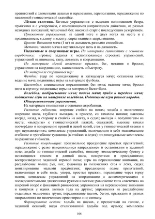 препятствий с элементами лазанья и перелезания, переползания, передвижение по
наклонной гимнастической скамейке.
Лёгкая атлетика. Беговые упражнения: с высоким подниманием бедра,
прыжками и с ускорением, с изменяющимся направлением движения, из разных
исходных положений; челночный бег; высокий старт с последующим ускорением.
Прыжковые упражнения: на одной ноге и двух ногах на месте и с
продвижением; в длину и высоту; спрыгивание и запрыгивание.
Броски: большого мяча (1 кг) на дальность разными способами.
Метание: малого мяча в вертикальную цель и на дальность.
Подвижные и спортивные игры. На материале гимнастики с основами
акробатики: игровые задания с использованием строевых упражнений,
упражнений на внимание, силу, ловкость и координацию.
На материале лёгкой атлетики: прыжки, бег, метания и броски;
упражнения на координацию, выносливость и быстроту.
На материале спортивных игр:
Футбол: удар по неподвижному и катящемуся мячу; остановка мяча;
ведение мяча; подвижные игры на материале футбола.
Баскетбол: специальные передвижения без мяча; ведение мяча; броски
мяча в корзину; подвижные игры на материале баскетбола.
Волейбол: подбрасывание мяча; подача мяча; приём и передача мяча;
подвижные игры на материале волейбола. Подвижные игры разных народов.
Общеразвивающие упражнения.
На материале гимнастики с основами акробатики.
Развитие гибкости: широкие стойки на ногах; ходьба с включением
широкого шага, глубоких выпадов, в приседе, со взмахом ногами; наклоны
вперёд, назад, в сторону в стойках на ногах, в седах; выпады и полушпагаты на
месте; «выкруты» с гимнастической палкой, скакалкой; высокие взмахи
поочерёдно и попеременно правой и левой ногой, стоя у гимнастической стенки и
при передвижениях; комплексы упражнений, включающие в себя максимальное
сгибание и прогибание туловища (в стойках и седах); индивидуальные комплексы
по развитию гибкости.
Развитие координации: произвольное преодоление простых препятствий;
передвижение с резко изменяющимся направлением и остановками в заданной
позе; ходьба по гимнастической скамейке, низкому гимнастическому бревну с
меняющимся темпом и длиной шага, поворотами и приседаниями;
воспроизведение заданной игровой позы; игры на переключение внимания, на
расслабление мышц рук, ног, туловища (в положениях стоя и лёжа, сидя);
жонглирование малыми предметами; преодоление полос препятствий,
включающее в себя висы, упоры, простые прыжки, перелезание через горку
матов; комплексы упражнений на координацию с асимметрическими и
последовательными движениями руками и ногами; равновесие типа «ласточка» на
широкой опоре с фиксацией равновесия; упражнения на переключение внимания
и контроля с одних звеньев тела на другие; упражнения на расслабление
отдельных мышечных групп; передвижение шагом, бегом, прыжками в разных
направлениях по намеченным ориентирам и по сигналу.
Формирование осанки: ходьба на носках, с предметами на голове, с
заданной осанкой; виды стилизованной ходьбы под музыку; комплексы
108
 