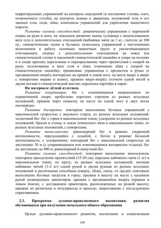 корригирующих упражнений на контроль ощущений (в постановке головы, плеч,
позвоночного столба), на контроль осанки в движении, положений тела и его
звеньев стоя, сидя, лёжа; комплексы упражнений для укрепления мышечного
корсета.
Развитие силовых способностей: динамические упражнения с переменой
опоры на руки и ноги, на локальное развитие мышц туловища с использованием
веса тела и дополнительных отягощений (набивные мячи до 1 кг., гантели до 100
гр., гимнастические палки и булавы), комплексы упражнений с постепенным
включением в работу основных мышечных групп и увеличивающимся
отягощением; лазанье с дополнительным отягощением на поясе (по
гимнастической стенке и наклонной гимнастической скамейке в упоре на коленях
и в упоре присев); перелезание и перепрыгивание через препятствия с опорой на
руки; подтягивание в висе стоя и лёжа; отжимание лёжа с опорой на
гимнастическую скамейку; прыжковые упражнения с предметом в руках (с
продвижением вперёд поочерёдно на правой и левой ноге, на месте вверх и вверх
с поворотами вправо и влево), прыжки вверх-вперёд толчком одной ногой и
двумя ногами о гимнастический мостик; переноска партнёра в парах.
На материале лёгкой атлетики.
Развитие координации: бег с изменяющимся направлением по
ограниченной опоре; пробегание коротких отрезков из разных исходных
положений; прыжки через скакалку на месте на одной ноге и двух ногах
поочерёдно.
Развитие быстроты: повторное выполнение беговых упражнений с
максимальной скоростью с высокого старта, из разных исходных положений;
челночный бег; бег с горки в максимальном темпе; ускорение из разных исходных
положений; броски в стенку и ловля теннисного мяча в максимальном темпе, из
разных исходных положений, с поворотами.
Развитие выносливости: равномерный бег в режиме умеренной
интенсивности, чередующийся с ходьбой, с бегом в режиме большой
интенсивности, с ускорениями; повторный бег с максимальной скоростью на
дистанцию 30 м (с сохраняющимся или изменяющимся интервалом отдыха); бег
на дистанцию до 400 м; равномерный 6-минутный бег.
Развитие силовых способностей: повторное выполнение многоскоков;
повторное преодоление препятствий (15-20 см); передача набивного мяча (1 кг) в
максимальном темпе, по кругу, из разных исходных положений; метание
набивных мячей (1-2 кг) одной рукой и двумя руками из разных исходных
положений и различными способами (сверху, сбоку, снизу, от груди); повторное
выполнение беговых нагрузок в горку; прыжки в высоту на месте с касанием
рукой подвешенных ориентиров; прыжки с продвижением вперёд (правым и
левым боком), с доставанием ориентиров, расположенных на разной высоте;
прыжки по разметкам в полуприседе и приседе; запрыгивание с последующим
спрыгиванием.
2.3. Программа духовно-нравственного воспитания, развития
обучающихся при получении начального общего образования
Целью духовно-нравственного развития, воспитания и социализации
109
 
