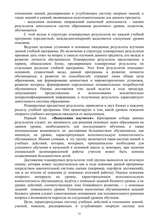 отношении знаний, расширяющих и углубляющих систему опорных знаний, а
также знаний и умений, являющихся подготовительными для данного предмета;
- выделения основных направлений оценочной деятельности - оценки
результатов деятельности систем образования различного уровня, педагогов,
обучающихся.
С этой целью в структуре планируемых результатов по каждой учебной
программе (предметной, междисциплинарной) выделяются следующие уровни
описания.
Ведущие целевые установки и основные ожидаемые результаты изучения
данной учебной программы. Их включение в структуру планируемых результатов
призвано дать ответ на вопрос о смысле изучения данного предмета, его вкладе в
развитие личности обучающихся. Планируемые результаты представлены в
первом, общецелевом блоке, предваряющем планируемые результаты по
отдельным разделам учебной программы. Этот блок результатов описывает
основной, сущностный вклад данной программы в развитие личности
обучающихся, в развитие их способностей; отражает такие общие цели
образования, как формирование ценностных и мировоззренческих установок,
развитие интереса, формирование определенных познавательных потребностей
обучающихся. Оценка достижения этих целей ведется в ходе процедур,
допускающих предоставление и использование исключительно
неперсонифицированной информации, а полученные результаты характеризуют
деятельность системы образования.
Планируемые предметные результаты, приводятся в двух блоках к каждому
разделу учебной программы. Они ориентируют в том, какой уровень освоения
опорного учебного материала ожидается от выпускников.
Первый блок «Выпускник научится». Критериями отбора данных
результатов служат: их значимость для решения основных задач образования на
данном уровне, необходимость для последующего обучения, а также
потенциальная возможность их достижения большинством обучающихся, как
минимум, на уровне, характеризующем исполнительскую компетентность
обучающихся. Иными словами, в эту группу включается такая система знаний и
учебных действий, которая, вопервых, принципиально необходима для
успешного обучения в начальной и основной школе и, вовторых, при наличии
специальной целенаправленной работы учителя может быть освоена
подавляющим большинством детей.
Достижение планируемых результатов этой группы выносится на итоговую
оценку, которая может осуществляться как в ходе освоения данной программы
посредством накопительной системы оценки (например, портфеля достижений),
так и по итогам её освоения (с помощью итоговой работы). Оценка освоения
опорного материала на уровне, характеризующем исполнительскую
компетентность обучающихся, ведётся с помощью заданий базового уровня, а на
уровне действий, соответствующих зоне ближайшего развития, — с помощью
заданий повышенного уровня. Успешное выполнение обучающимися заданий
базового уровня служит единственным основанием для положительного решения
вопроса о возможности перехода на следующий уровень обучения.
Цели, характеризующие систему учебных действий в отношении знаний,
умений, навыков, расширяющих и углубляющих опорную систему или
11
 