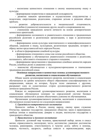 - воспитание ценностного отношения к своему национальному языку и
культуре;
- формирование патриотизма и гражданской солидарности;
- развитие навыков организации и осуществления сотрудничества с
педагогами, сверстниками, родителями, старшими детьми в решении общих
проблем;
- развитие доброжелательности и эмоциональной отзывчивости,
человеколюбия (гуманности) понимания других людей и сопереживания им;
- становление гражданских качеств личности на основе демократических
ценностных ориентаций;
- формирование осознанного и уважительного отношения к традиционным
российским религиям и религиозным организациям, к вере и религиозным
убеждениям;
- формирование основ культуры межэтнического и межконфессионального
общения, уважения к языку, культурным, религиозным традициям, истории и
образу жизни представителей всех народов России;
• в области формирования семейной культуры:
- формирование отношения к семье как основе российского общества;
- формирование у обучающегося уважительного отношения к родителям,
осознанного, заботливого отношения к старшим и младшим;
- формирование представления о традиционных семейных ценностях народов
России, семейных ролях и уважения к ним;
- знакомство обучающегося с культурноисторическими и этническими
традициями российской семьи.
Основные направления и ценностные основы духовнонравственного
развития, воспитания и социализации обучающихся
Общие задачи духовнонравственного развития, воспитания и социализации
обучающихся на уровне начального общего образования классифицированы по
направлениям, каждое из которых, будучи тесно связанным с другими,
раскрывает одну из существенных сторон духовнонравственного развития
личности гражданина России.
Каждое из направлений духовнонравственного развития, воспитания и
социализации обучающихся основано на определенной системе базовых
национальных ценностей и должно обеспечивать усвоение их обучающимися.
Организация духовнонравственного развития, воспитания и социализации
обучающихся осуществляется по следующим направлениям:
1. Гражданско-патриотическое воспитание
Ценности: любовь к России, своему народу, своему краю; служение
Отечеству; правовое государство; гражданское общество; закон и правопорядок;
свобода личная и национальная; доверие к людям, институтам государства и
гражданского общества.
2. Нравственное и духовное воспитание
Ценности: духовный мир человека, нравственный выбор; жизнь и смысл
жизни; справедливость; милосердие; честь; достоинство; уважение достоинства
человека, равноправие, ответственность и чувство долга; забота и помощь,
мораль, честность, щедрость, свобода совести и вероисповедания; вера;
111
 