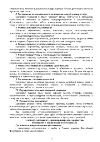 традиционные религии и духовная культура народов России, российская светская
(гражданская) этика.
3. Воспитание положительного отношения к труду и творчеству
Ценности: уважение к труду, человеку труда; творчество и созидание;
стремление к познанию и истине; целеустремлённость и настойчивость;
бережливость; трудолюбие, работа в коллективе, ответственное отношение к
труду и творчеству, активная жизненная позиция, самореализация в профессии.
4. Интеллектуальное воспитание
Ценности: образование, истина, интеллект, наука, интеллектуальная
деятельность, интеллектуальное развитие личности, знание, общество знаний.
5. Здоровьесберегающее воспитание
Ценности: здоровье физическое, духовное и нравственное, здоровый образ
жизни, здоровьесберегающие технологии, физическая культура и спорт
6. Социокультурное и медиакультурное воспитание
Ценности: миролюбие, гражданское согласие, социальное партнерство,
межкультурное сотрудничество, культурное обогащение личности, духовная и
культурная консолидация общества; поликультурный мир.
7. Культуротворческое и эстетическое воспитание
Ценности: красота; гармония; эстетическое развитие, самовыражение в
творчестве и искусстве, культуросозидание, индивидуальные творческие
способности, диалог культур и цивилизаций.
8. Правовое воспитание и культура безопасности
Ценности: правовая культура, права и обязанности человека, свобода
личности, демократия, электоральная культура, безопасность, безопасная среда
школы, безопасность информационного пространства, безопасное поведение в
природной и техногенной среде
9. Воспитание семейных ценностей
Ценности: семья, семейные традиции, культура семейной жизни, этика и
психология семейных отношений, любовь и уважение к родителям,
прародителям; забота о старших и младших.
10. Формирование коммуникативной культуры
Ценности: русский язык, языки народов России, культура общения,
межличностная и межкультурная коммуникация, ответственное отношение к
слову как к поступку, продуктивное и безопасное общение.
11. Экологическое воспитание
Ценности: родная земля; заповедная природа; планета Земля; бережное
освоение природных ресурсов региона, страны, планеты, экологическая культура,
забота об окружающей среде, домашних животных.
Все направления духовнонравственного развития, воспитания и
социализации важны, дополняют друг друга и обеспечивают развитие личности
на основе отечественных духовных, нравственных и культурных традиций.
Основное содержание духовнонравственного развития,
воспитания и социализации обучающихся
Гражданско-патриотическое воспитание:
- ценностные представления о любви к России, народам Российской
Федерации, к своей малой родине;
112
 