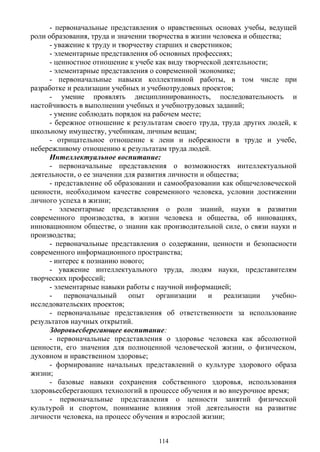 - первоначальные представления о нравственных основах учебы, ведущей
роли образования, труда и значении творчества в жизни человека и общества;
- уважение к труду и творчеству старших и сверстников;
- элементарные представления об основных профессиях;
- ценностное отношение к учебе как виду творческой деятельности;
- элементарные представления о современной экономике;
- первоначальные навыки коллективной работы, в том числе при
разработке и реализации учебных и учебнотрудовых проектов;
- умение проявлять дисциплинированность, последовательность и
настойчивость в выполнении учебных и учебнотрудовых заданий;
- умение соблюдать порядок на рабочем месте;
- бережное отношение к результатам своего труда, труда других людей, к
школьному имуществу, учебникам, личным вещам;
- отрицательное отношение к лени и небрежности в труде и учебе,
небережливому отношению к результатам труда людей.
Интеллектуальное воспитание:
- первоначальные представления о возможностях интеллектуальной
деятельности, о ее значении для развития личности и общества;
- представление об образовании и самообразовании как общечеловеческой
ценности, необходимом качестве современного человека, условии достижении
личного успеха в жизни;
- элементарные представления о роли знаний, науки в развитии
современного производства, в жизни человека и общества, об инновациях,
инновационном обществе, о знании как производительной силе, о связи науки и
производства;
- первоначальные представления о содержании, ценности и безопасности
современного информационного пространства;
- интерес к познанию нового;
- уважение интеллектуального труда, людям науки, представителям
творческих профессий;
- элементарные навыки работы с научной информацией;
- первоначальный опыт организации и реализации учебно-
исследовательских проектов;
- первоначальные представления об ответственности за использование
результатов научных открытий.
Здоровьесберегающее воспитание:
- первоначальные представления о здоровье человека как абсолютной
ценности, его значения для полноценной человеческой жизни, о физическом,
духовном и нравственном здоровье;
- формирование начальных представлений о культуре здорового образа
жизни;
- базовые навыки сохранения собственного здоровья, использования
здоровьесберегающих технологий в процессе обучения и во внеурочное время;
- первоначальные представления о ценности занятий физической
культурой и спортом, понимание влияния этой деятельности на развитие
личности человека, на процесс обучения и взрослой жизни;
114
 