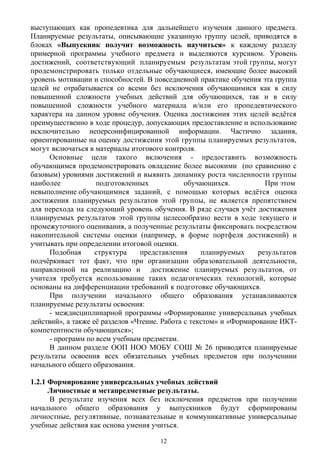 выступающих как пропедевтика для дальнейшего изучения данного предмета.
Планируемые результаты, описывающие указанную группу целей, приводятся в
блоках «Выпускник получит возможность научиться» к каждому разделу
примерной программы учебного предмета и выделяются курсивом. Уровень
достижений, соответствующий планируемым результатам этой группы, могут
продемонстрировать только отдельные обучающиеся, имеющие более высокий
уровень мотивации и способностей. В повседневной практике обучения эта группа
целей не отрабатывается со всеми без исключения обучающимися как в силу
повышенной сложности учебных действий для обучающихся, так и в силу
повышенной сложности учебного материала и/или его пропедевтического
характера на данном уровне обучения. Оценка достижения этих целей ведётся
преимущественно в ходе процедур, допускающих предоставление и использование
исключительно неперсонифицированной информации. Частично задания,
ориентированные на оценку достижения этой группы планируемых результатов,
могут включаться в материалы итогового контроля.
Основные цели такого включения - предоставить возможность
обучающимся продемонстрировать овладение более высокими (по сравнению с
базовым) уровнями достижений и выявить динамику роста численности группы
наиболее подготовленных обучающихся. При этом
невыполнение обучающимися заданий, с помощью которых ведётся оценка
достижения планируемых результатов этой группы, не является препятствием
для перехода на следующий уровень обучения. В ряде случаев учёт достижения
планируемых результатов этой группы целесообразно вести в ходе текущего и
промежуточного оценивания, а полученные результаты фиксировать посредством
накопительной системы оценки (например, в форме портфеля достижений) и
учитывать при определении итоговой оценки.
Подобная структура представления планируемых результатов
подчёркивает тот факт, что при организации образовательной деятельности,
направленной на реализацию и достижение планируемых результатов, от
учителя требуется использование таких педагогических технологий, которые
основаны на дифференциации требований к подготовке обучающихся.
При получении начального общего образования устанавливаются
планируемые результаты освоения:
- междисциплинарной программы «Формирование универсальных учебных
действий», а также её разделов «Чтение. Работа с текстом» и «Формирование ИКТ-
компетентности обучающихся»;
- программ по всем учебным предметам.
В данном разделе ООП НОО МОБУ СОШ № 26 приводятся планируемые
результаты освоения всех обязательных учебных предметов при получениии
начального общего образования.
1.2.1 Формирование универсальных учебных действий
Личностные и метапредметные результаты.
В результате изучения всех без исключения предметов при получении
начального общего образования у выпускников будут сформированы
личностные, регулятивные, познавательные и коммуникативные универсальные
учебные действия как основа умения учиться.
12
 