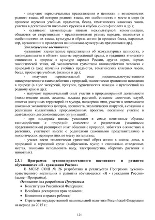 - получают первоначальные представления о ценности и возможностях
родного языка, об истории родного языка, его особенностях и месте в мире (в
процессе изучения учебных предметов, бесед, тематических классных часов,
участия в деятельности школьных кружков и клубов юного филолога и др.);
- осваивают элементарные навыки межкультурной коммуникации,
общаются со сверстниками - представителями разных народов, знакомятся с
особенностями их языка, культуры и образа жизни (в процессе бесед, народных
игр, организации и проведения национально-культурных праздников и др.).
Экологическое воспитание:
-усваивают элементарные представления об экокультурных ценностях, о
законодательстве в области защиты окружающей среды, о традициях этического
отношения к природе в культуре народов России, других стран, нормах
экологической этики, об экологически грамотном взаимодействии человека с
природой (в ходе изучения учебных предметов, тематических классных часов,
бесед, просмотра учебных фильмов и др.);
- получают первоначальный опыт эмоциональночувственного
непосредственного взаимодействия с природой, экологически грамотного поведения
в природе (в ходе экскурсий, прогулок, туристических походов и путешествий по
родному краю и др.);
- получают первоначальный опыт участия в природоохранной деятельности
(экологические акции, десанты, высадка растений, создание цветочных клумб,
очистка доступных территорий от мусора, подкормка птиц, участие в деятельности
школьных экологических центров, лесничеств, экологических патрулей, в создании и
реализации коллективных природоохранных проектов, посильное участие в
деятельности детскоюношеских организаций);
- при поддержке школы усваивают в семье позитивные образцы
взаимодействия с природой: совместно с родителями (законными
представителями) расширяют опыт общения с природой, заботятся о животных и
растениях, участвуют вместе с родителями (законными представителями) в
экологических мероприятиях по месту жительства;
- учатся вести экологически грамотный образ жизни в школе, дома, в
природной и городской среде (выбрасывать мусор в специально отведенных
местах, экономно использовать воду, электроэнергию, оберегать растения и
животных).
2.3.1 Программа духовно-нравственного воспитания и развития
обучающихся «Я - гражданин России»
В МОБУ СОШ № 26 разработана и реализуется Программа духовно-
нравственного воспитания и развития обучающихся «Я - гражданин России»
(далее - Программа).
Основания для разработки Программы
• Конституция Российской Федерации;
• Всеобщая декларация прав человека;
• Конвенция о правах ребенка;
• Стратегия государственной национальной политики Российской Федерации
на период до 2015 г.;
124
 