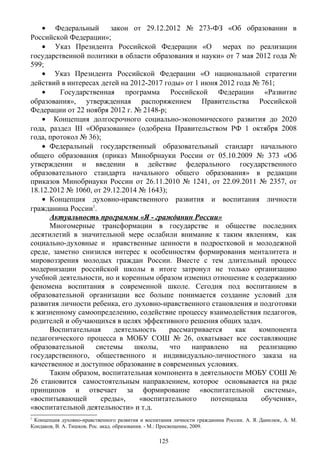 • Федеральный закон от 29.12.2012 № 273-ФЗ «Об образовании в
Российской Федерации»;
• Указ Президента Российской Федерации «О мерах по реализации
государственной политики в области образования и науки» от 7 мая 2012 года №
599;
• Указ Президента Российской Федерации «О национальной стратегии
действий в интересах детей на 2012-2017 годы» от 1 июня 2012 года № 761;
• Государственная программа Российской Федерации «Развитие
образования», утвержденная распоряжением Правительства Российской
Федерации от 22 ноября 2012 г. № 2148-р;
• Концепция долгосрочного социально-экономического развития до 2020
года, раздел III «Образование» (одобрена Правительством РФ 1 октября 2008
года, протокол № 36);
• Федеральный государственный образовательный стандарт начального
общего образования (приказ Минобрнауки России от 05.10.2009 № 373 «Об
утверждении и введении в действие федерального государственного
образовательного стандарта начального общего образования» в редакции
приказов Минобрнауки России от 26.11.2010 № 1241, от 22.09.2011 № 2357, от
18.12.2012 № 1060, от 29.12.2014 № 1643);
• Концепция духовно-нравственного развития и воспитания личности
гражданина России1
.
Актуальность программы «Я - гражданин России»
Многомерные трансформации в государстве и обществе последних
десятилетий в значительной мере ослабили внимание к таким явлениям, как
социально-духовные и нравственные ценности в подростковой и молодежной
среде, заметно снизился интерес к особенностям формирования менталитета и
мировоззрения молодых граждан России. Вместе с тем длительный процесс
модернизации российской школы в итоге затронул не только организацию
учебной деятельности, но и коренным образом изменил отношение к содержанию
феномена воспитания в современной школе. Сегодня под воспитанием в
образовательной организации все больше понимается создание условий для
развития личности ребенка, его духовно-нравственного становления и подготовки
к жизненному самоопределению, содействие процессу взаимодействия педагогов,
родителей и обучающихся в целях эффективного решения общих задач.
Воспитательная деятельность рассматривается как компонента
педагогического процесса в МОБУ СОШ № 26, охватывает все составляющие
образовательной системы школы, что направлено на реализацию
государственного, общественного и индивидуально-личностного заказа на
качественное и доступное образование в современных условиях.
Таким образом, воспитательная компонента в деятельности МОБУ СОШ №
26 становится самостоятельным направлением, которое основывается на ряде
принципов и отвечает за формирование «воспитательной системы»,
«воспитывающей среды», «воспитательного потенциала обучения»,
«воспитательной деятельности» и т.д.
1
Концепция духовно-нравственного развития и воспитания личности гражданина России. А. Я. Данилюк, А. М.
Кондаков, В. А. Тишков. Рос. акад. образования. - М.: Просвещение, 2009.
125
 