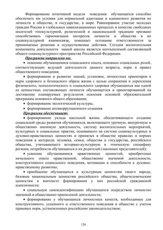 Формирование позитивной модели поведения обучающихся способно
обеспечить им условия для нормальной адаптации и адекватного развития их
личности в обществе, в государстве, в мире. Равноправное участие молодых
граждан России в глобальных цивилизационных процессах в качестве свободных
носителей этнокультурной, религиозной и национальной традиции призвано
способствовать гармонизации интересов личности и общества в их
социокультурной взаимосвязи, повышает осознание ответственности за
принимаемые решения и осуществляемые действия. Сегодня воспитательная
компонента деятельности нашей школы является неотъемлемой составляющей
общего социокультурного пространства Российской Федерации.
Программа направлена на:
• освоение обучающимися социального опыта, основных социальных ролей,
соответствующих ведущей деятельности данного возраста, норм и правил
общественного поведения;
• формирование и развитие знаний, установок, личностных ориентиров и
норм здорового и безопасного образа жизни с целью сохранения и укрепления
физического, психологического и социального здоровья обучающихся как одной
из ценностных составляющих личности обучающегося и ориентированной на
достижение планируемых результатов освоения основной образовательной
программы основного общего образования;
• формирование экологической культуры,
• формирование антикоррупционного сознания.
Программа обеспечивает:
• формирование уклада школьной жизни, обеспечивающего создание
социальной среды развития обучающихся, включающего урочную, внеурочную и
общественно значимую деятельность, систему воспитательных мероприятий,
культурных и социальных практик, основанного на системе социокультурных и
духовно-нравственных ценностях и принятых в обществе правилах и нормах
поведения в интересах человека, семьи, общества и государства, российского
общества, учитывающего историко-культурную и этническую специфику
региона, потребности обучающихся и их родителей (законных представителей);
• усвоение обучающимися нравственных ценностей, приобретение
начального опыта нравственной, общественно значимой деятельности,
конструктивного социального поведения, мотивации и способности к духовно-
нравственному развитию;
• приобщение обучающихся к культурным ценностям своего народа,
базовым национальным ценностям российского общества, общечеловеческим
ценностям в контексте формирования у них российской гражданской
идентичности;
• социальную самоидентификацию обучающихся посредством личностно
значимой и общественно приемлемой деятельности;
• формирование у обучающихся личностных качеств, необходимых для
конструктивного, успешного и ответственного поведения в обществе с учетом
правовых норм, установленных российским законодательством;
126
 