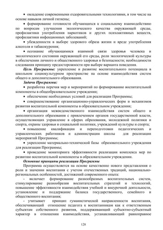 • овладение современными оздоровительными технологиями, в том числе на
основе навыков личной гигиены;
• формирование готовности обучающихся к социальному взаимодействию
по вопросам улучшения экологического качества окружающей среды,
профилактики употребления наркотиков и других психоактивных веществ,
профилактики инфекционных заболеваний;
• убежденности в выборе здорового образа жизни и вреде употребления
алкоголя и табакокурения;
• осознание обучающимися взаимной связи здоровья человека и
экологического состояния окружающей его среды, роли экологической культуры
в обеспечении личного и общественного здоровья и безопасности; необходимости
следования принципу предосторожности при выборе варианта поведения.
Цель Программы: укрепление и развитие воспитательного потенциала в
школьном социокультурном пространстве на основе взаимодействия систем
общего и дополнительного образования.
Задачи Программы:
• разработка перечня мер и мероприятий по формированию воспитательной
компоненты в общеобразовательном учреждении;
• обеспечение необходимых условий для реализации Программы;
• совершенствование организационно-управленческих форм и механизмов
развития воспитательной компоненты в образовательном учреждении;
• организация межведомственного взаимодействия систем общего и
дополнительного образования с привлечением органов государственной власти,
осуществляющих управление в сферах образования, молодежной политики и
спорта, охраны здоровья и социальной политики, учреждений культуры и спорта;
• повышение квалификации и переподготовки педагогических и
управленческих работников и администрации школы для реализации
мероприятий Программы;
• укрепление материально-технической базы образовательного учреждения
для реализации Программы;
• проведение мониторинга эффективности реализации комплекса мер по
развитию воспитательной компоненты в образовательном учреждении.
Основные принципы реализации Программы
Программа осуществляется на основе качественно нового представления о
роли и значении воспитания с учетом отечественных традиций, национально-
региональных особенностей, достижений современного опыта:
- включает формирование разнообразных воспитательных систем,
стимулирование разнообразия воспитательных стратегий и технологий,
повышение эффективности взаимодействия учебной и внеурочной деятельности,
установление и поддержание баланса государственного, семейного и
общественного воспитания;
- учитывает принцип гуманистической направленности воспитания,
обеспечивающий отношение педагога к воспитанникам как к ответственным
субъектам собственного развития, поддерживающий субъектно-субъектный
характер в отношении взаимодействия, устанавливающий равноправное
128
 
